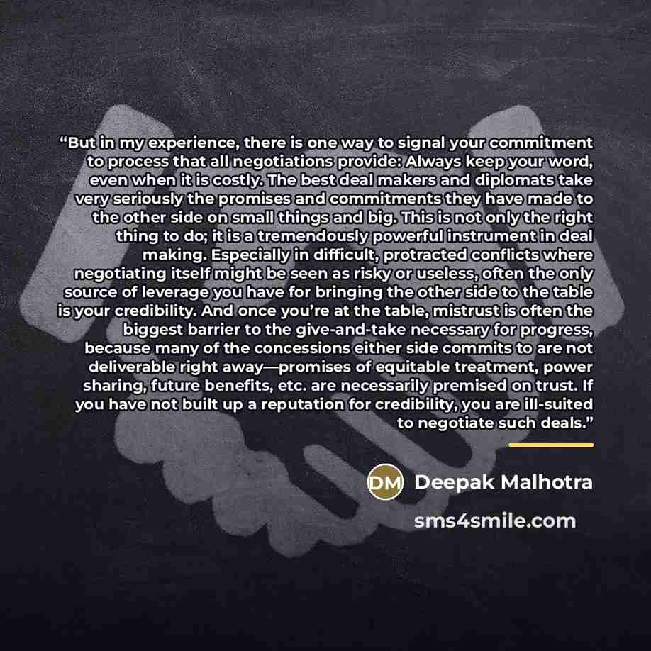 “But in my experience, there is one way to signal your commitment to process that all negotiations provide: Always keep your word, even when it is costly. The best deal makers and diplomats take very seriously the promises and commitments they have made to the other side on small things and big…” quote by Deepak Malhotra