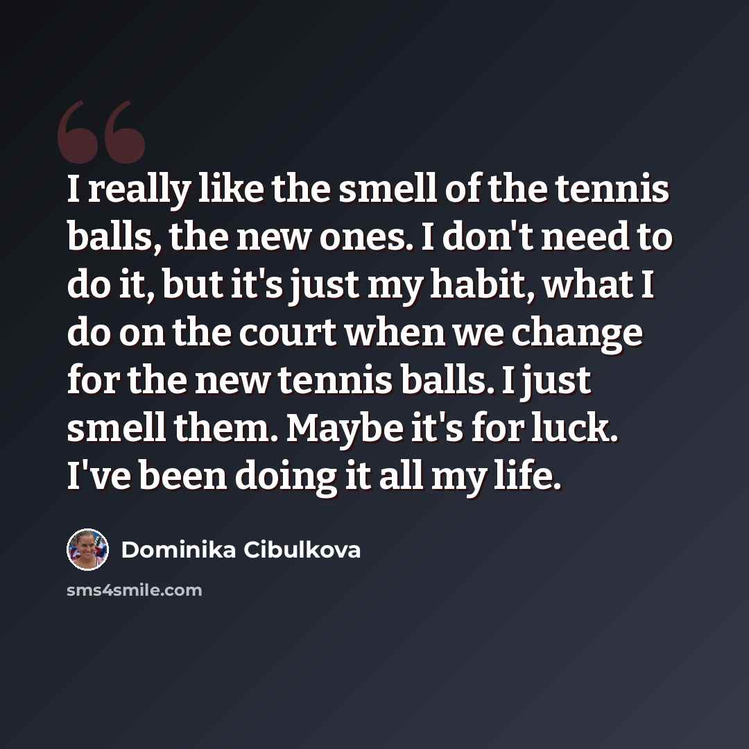 “I really like the smell of the tennis balls, the new ones. I don't need to do it, but it's just my habit, what I do on the court when we change for the new tennis balls. I just smell them. Maybe it's for luck. I've been doing it all my life.” quote by Dominika Cibulkova