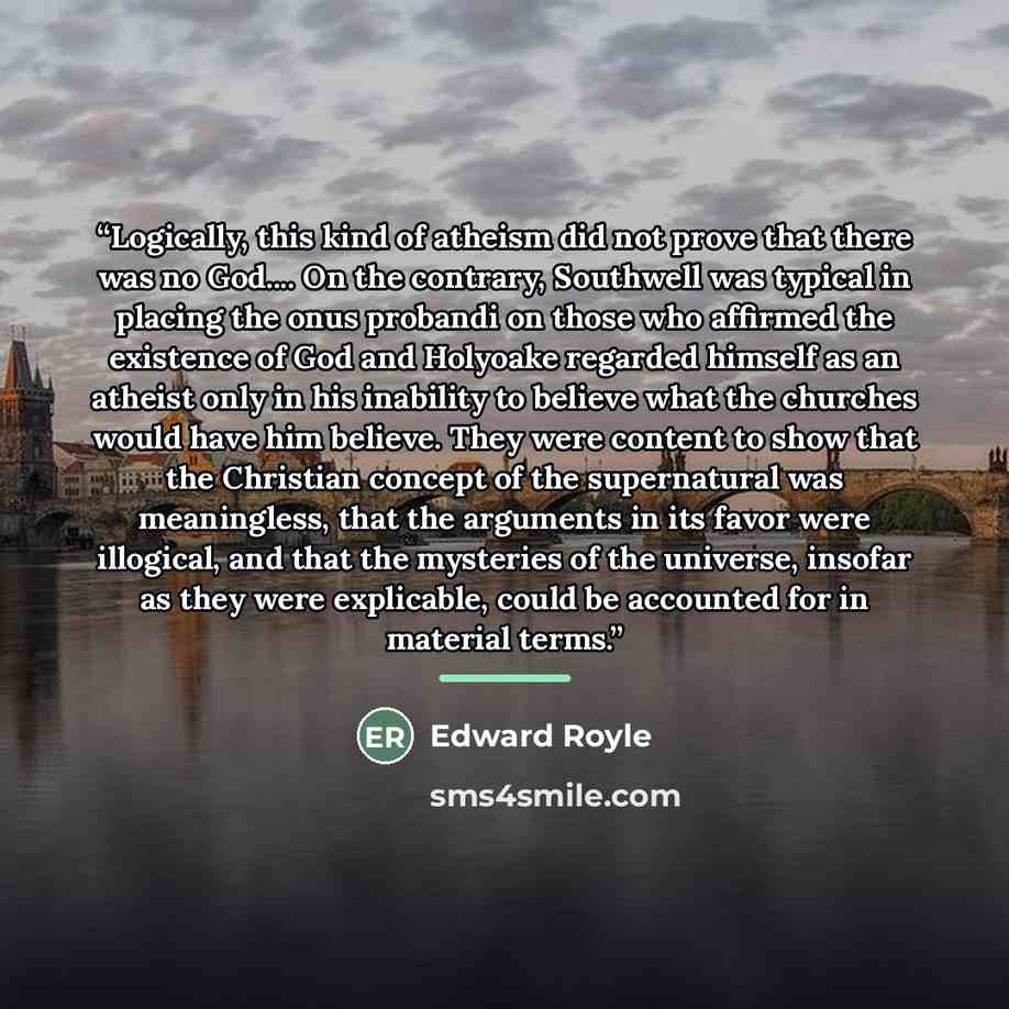 “Logically, this kind of atheism did not prove that there was no God… On the contrary, Southwell was typical in placing the onus probandi on those who affirmed the existence of God and Holyoake regarded himself as an atheist only in his inability to believe what the churches would have him believe…” quote by Edward Royle