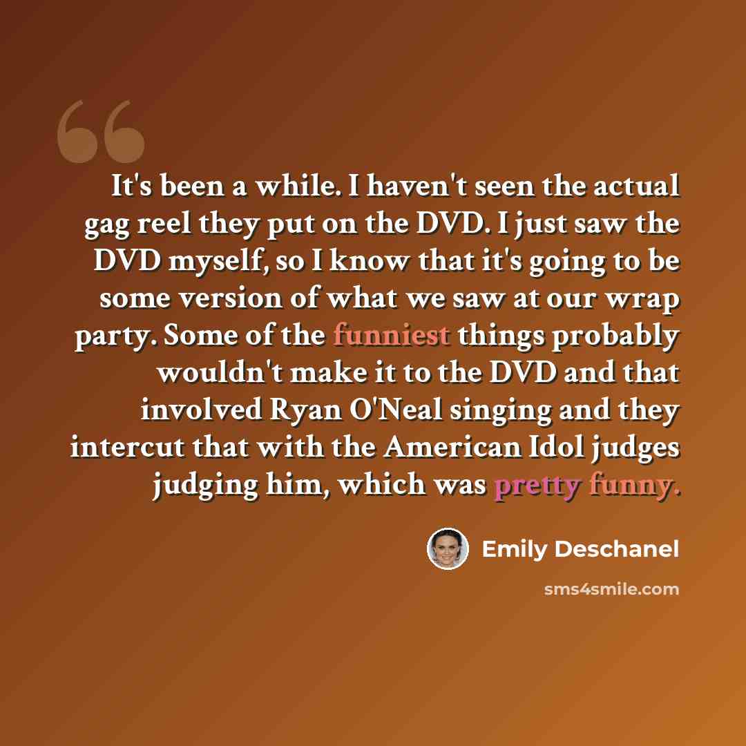 “It's been a while. I haven't seen the actual gag reel they put on the DVD. I just saw the DVD myself, so I know that it's going to be some version of what we saw at our wrap party. Some of the funniest things probably wouldn't make it to the DVD and that involved Ryan O'Neal singing and they…” quote by Emily Deschanel