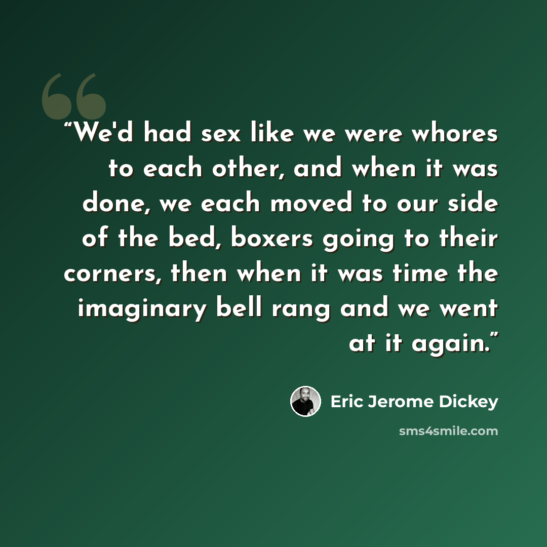 “We'd had sex like we were whores to each other, and when it was done, we each moved to our side of the bed, boxers going to their corners, then when it was time the imaginary bell rang and we went at it again.” quote by Eric Jerome Dickey