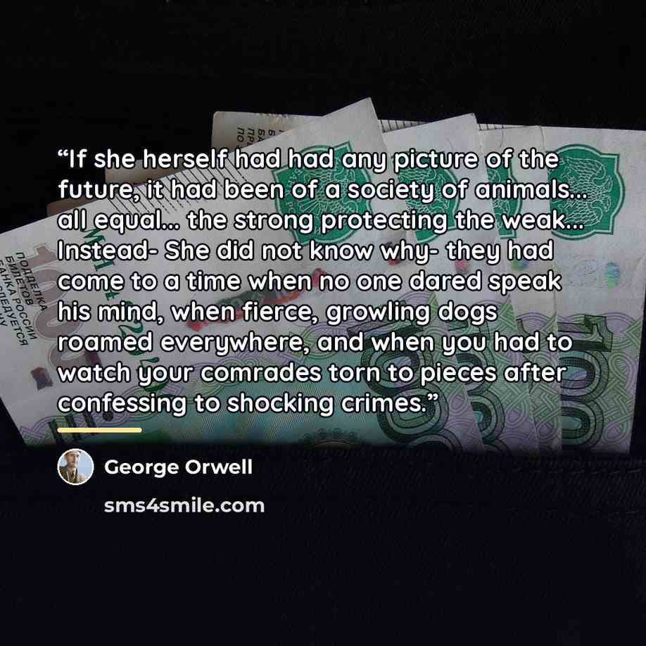 “If she herself had had any picture of the future, it had been of a society of animals... all equal... the strong protecting the weak... Instead- She did not know why- they had come to a time when no one dared speak his mind, when fierce, growling dogs roamed everywhere, and when you had to watch…” quote by George Orwell
