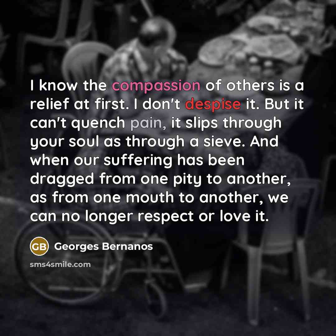 “I know the compassion of others is a relief at first. I don't despise it. But it can't quench pain, it slips through your soul as through a sieve. And when our suffering has been dragged from one pity to another, as from one mouth to another, we can no longer respect or love it.” quote by Georges Bernanos