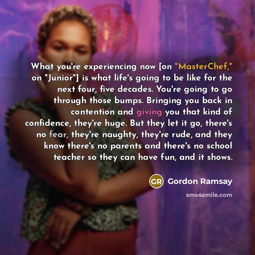 “What you're experiencing now [on "MasterChef," on "Junior"] is what life's going to be like for the next four, five decades. You're going to go through those bumps. Bringing you back in contention and giving you that kind of confidence, they're huge. But they let it go, there's no fear, they're…” quote by Gordon Ramsay