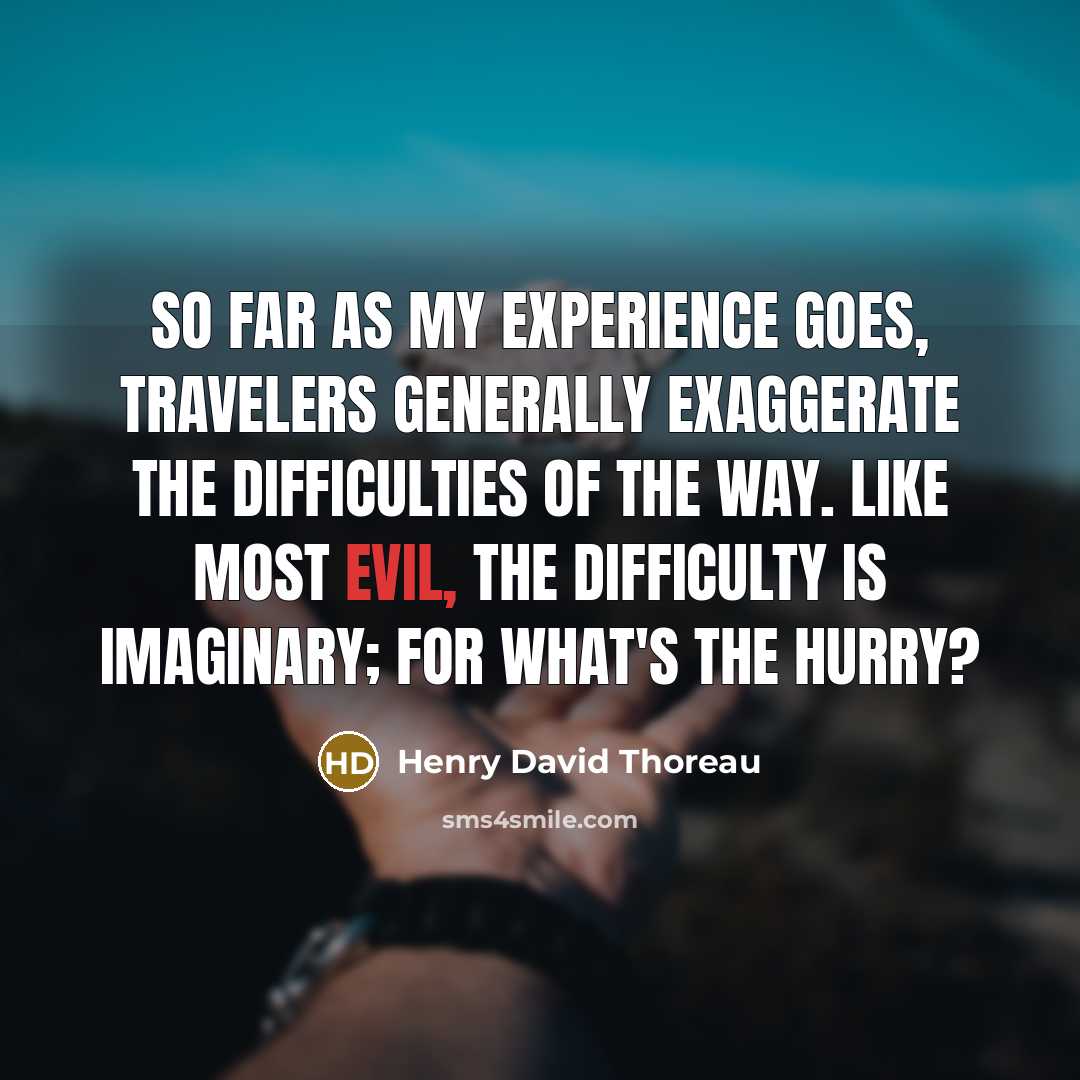 “So far as my experience goes, travelers generally exaggerate the difficulties of the way. Like most evil, the difficulty is imaginary; for what's the hurry?” quote by Henry David Thoreau