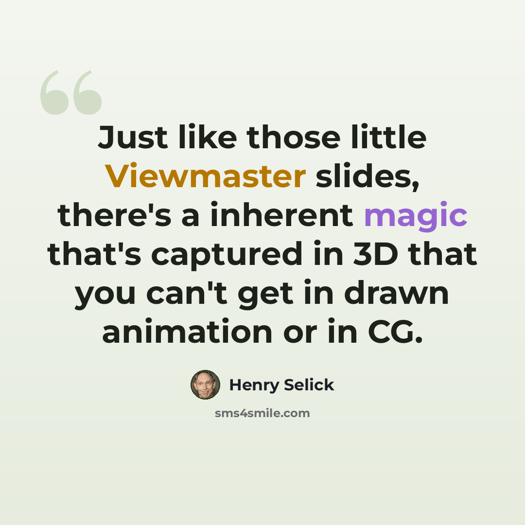 “Just like those little Viewmaster slides, there's a inherent magic that's captured in 3D that you can't get in drawn animation or in CG.” quote by Henry Selick