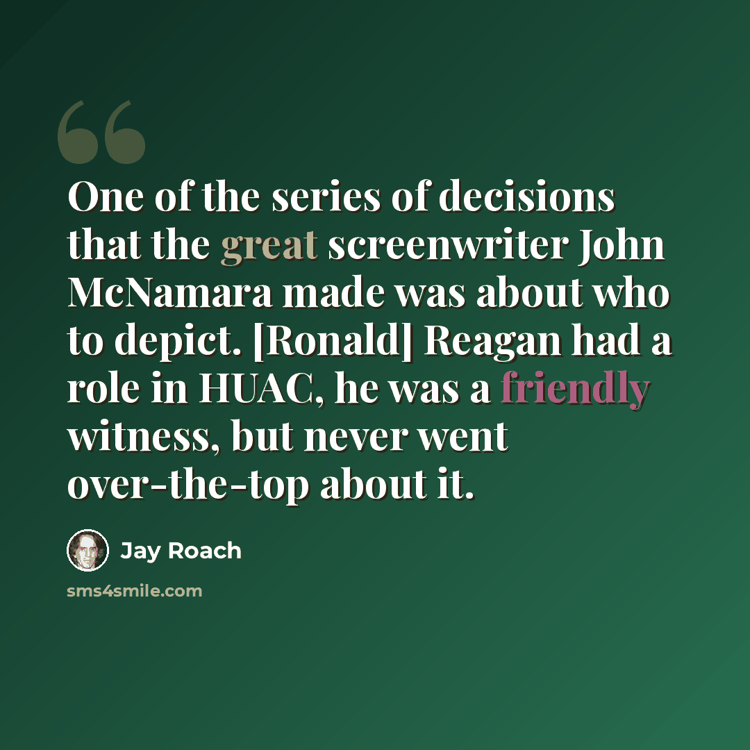 “One of the series of decisions that the great screenwriter John McNamara made was about who to depict. [Ronald] Reagan had a role in HUAC, he was a friendly witness, but never went over-the-top about it.” quote by Jay Roach