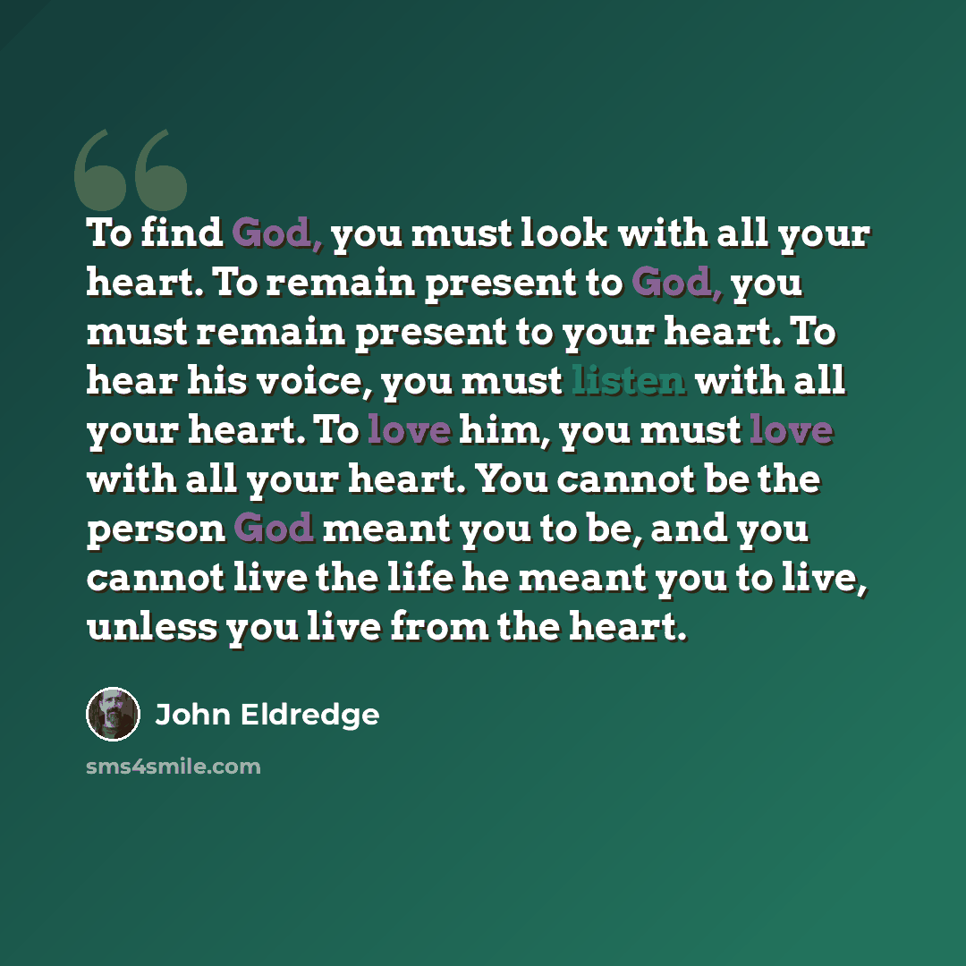 “To find God, you must look with all your heart. To remain present to God, you must remain present to your heart. To hear his voice, you must listen with all your heart. To love him, you must love with all your heart. You cannot be the person God meant you to be, and you cannot live the life he…” quote by John Eldredge