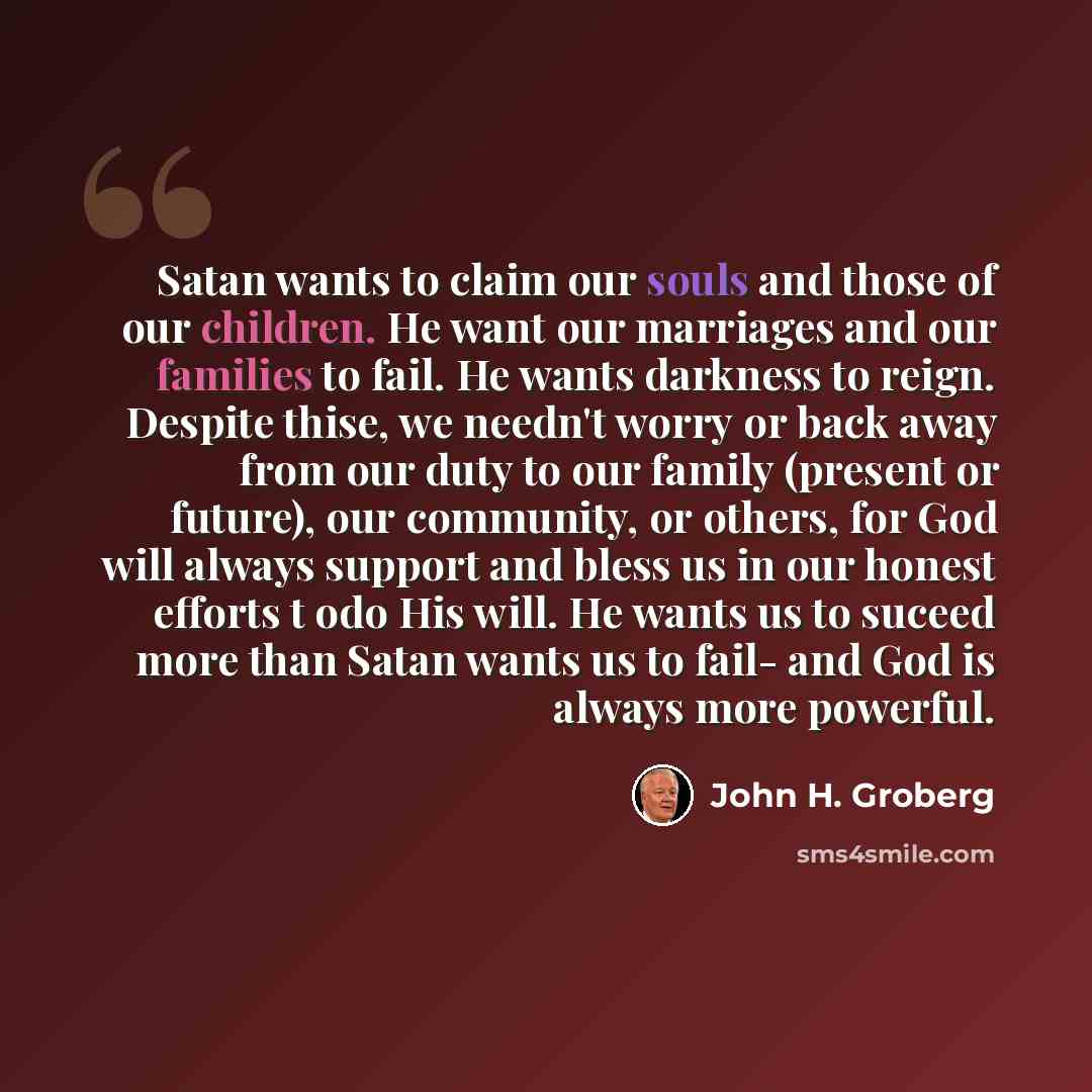 “Satan wants to claim our souls and those of our children. He want our marriages and our families to fail. He wants darkness to reign. Despite thise, we needn't worry or back away from our duty to our family (present or future), our community, or others, for God will always support and bless us in…” quote by John H. Groberg