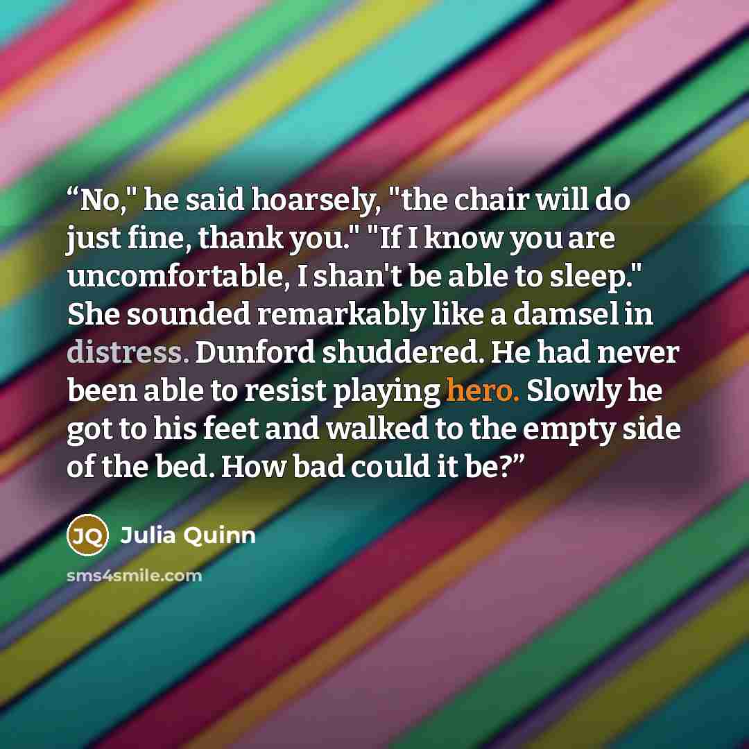 “No," he said hoarsely, "the chair will do just fine, thank you." "If I know you are uncomfortable, I shan't be able to sleep." She sounded remarkably like a damsel in distress. Dunford shuddered. He had never been able to resist playing hero. Slowly he got to his feet and walked to the empty side…” quote by Julia Quinn