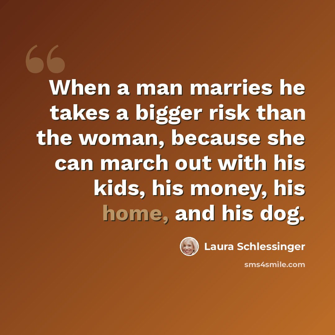 “When a man marries he takes a bigger risk than the woman, because she can march out with his kids, his money, his home, and his dog.” quote by Laura Schlessinger