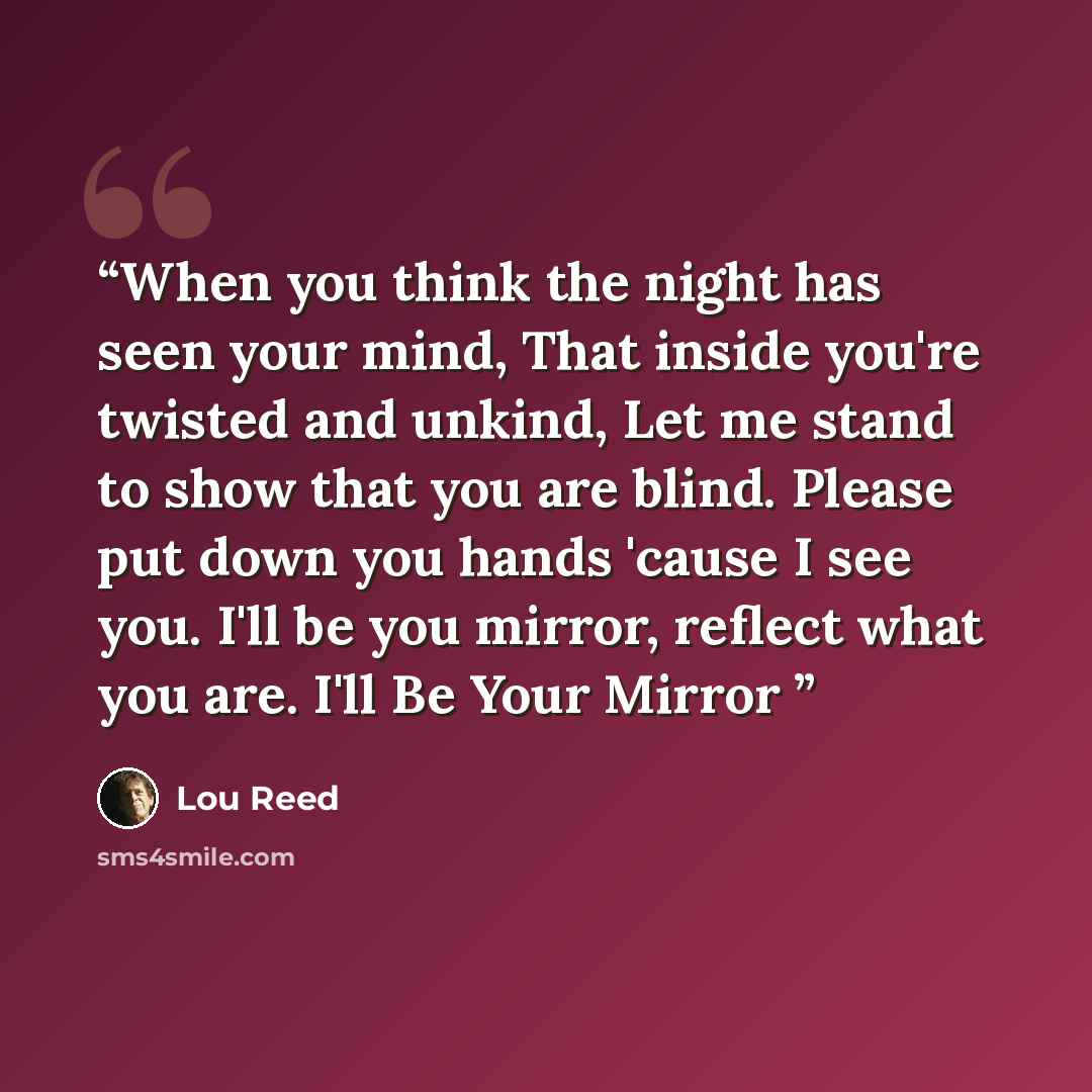“When you think the night has seen your mind, That inside you're twisted and unkind, Let me stand to show that you are blind. Please put down you hands 'cause I see you. I'll be you mirror, reflect what you are. I'll Be Your Mirror” quote by Lou Reed
