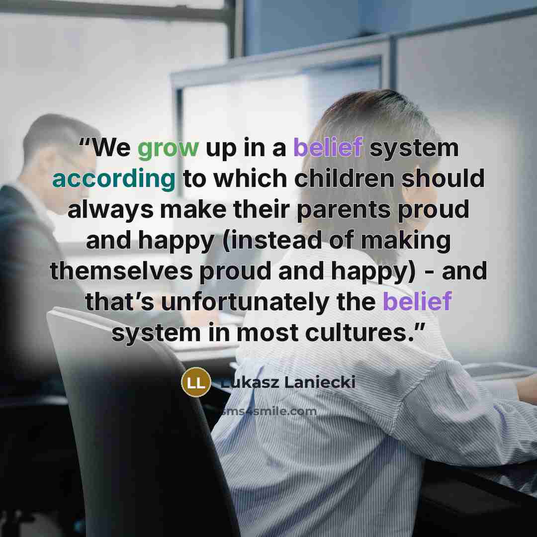 “We grow up in a belief system according to which children should always make their parents proud and happy (instead of making themselves proud and happy) - and that’s unfortunately the belief system in most cultures.” quote by Lukasz Laniecki