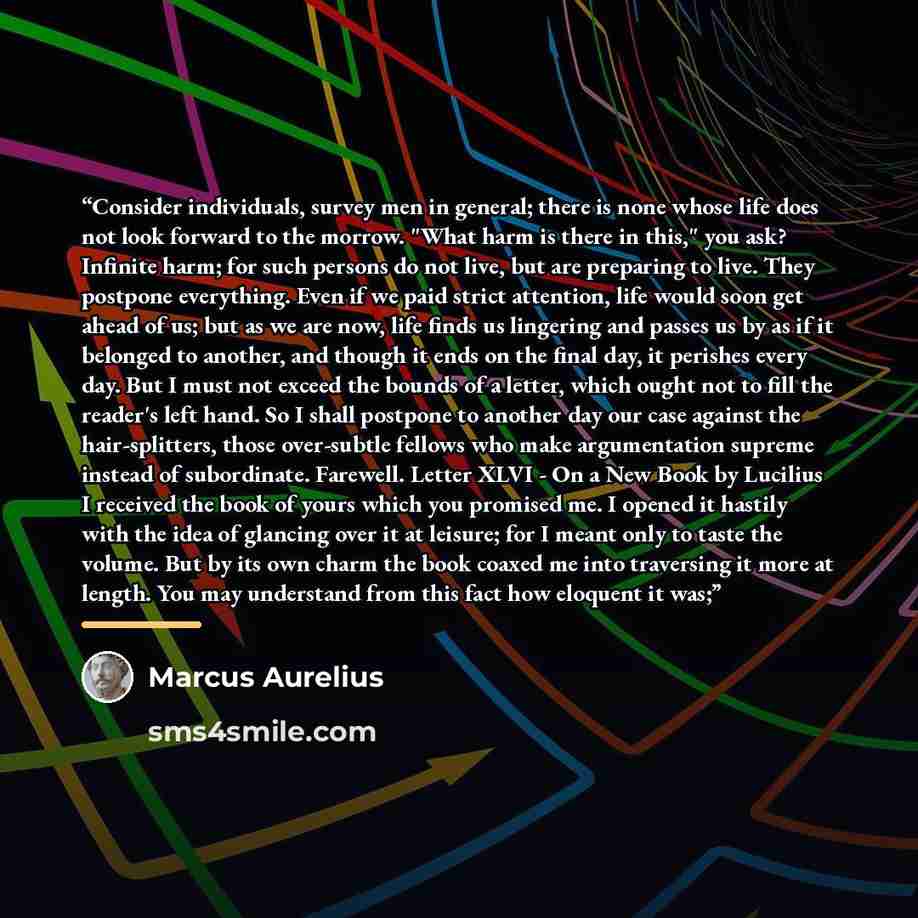“Consider individuals, survey men in general; there is none whose life does not look forward to the morrow. "What harm is there in this," you ask? Infinite harm; for such persons do not live, but are preparing to live. They postpone everything. Even if we paid strict attention, life would soon get…” quote by Marcus Aurelius