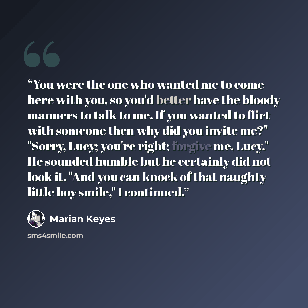 “You were the one who wanted me to come here with you, so you'd better have the bloody manners to talk to me. If you wanted to flirt with someone then why did you invite me?" "Sorry, Lucy; you're right; forgive me, Lucy." He sounded humble but he certainly did not look it. "And you can knock of…” quote by Marian Keyes