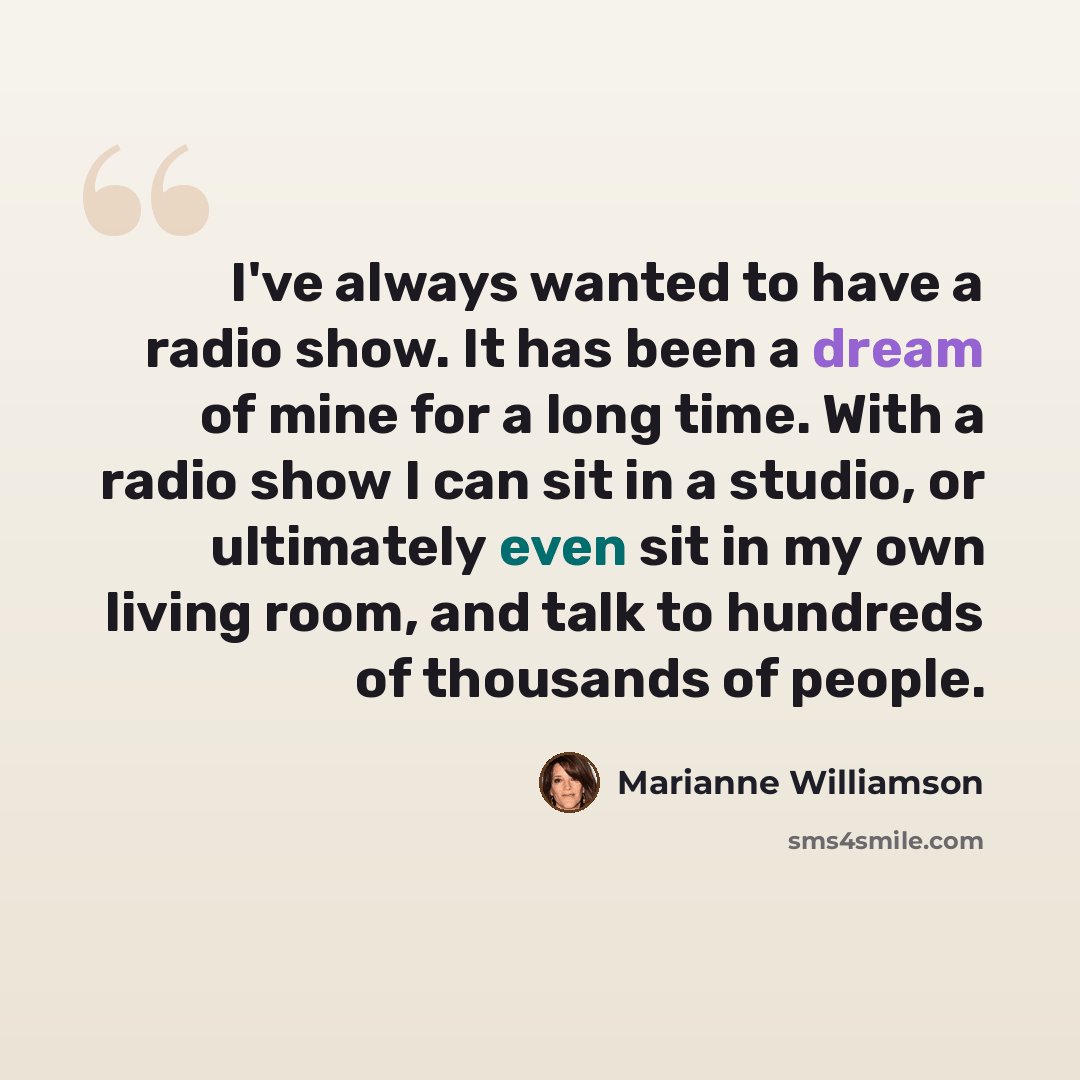 “I've always wanted to have a radio show. It has been a dream of mine for a long time. With a radio show I can sit in a studio, or ultimately even sit in my own living room, and talk to hundreds of thousands of people.” quote by Marianne Williamson