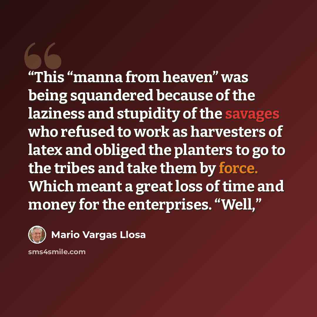 “This “manna from heaven” was being squandered because of the laziness and stupidity of the savages who refused to work as harvesters of latex and obliged the planters to go to the tribes and take them by force. Which meant a great loss of time and money for the enterprises. “Well,” quote by Mario Vargas Llosa