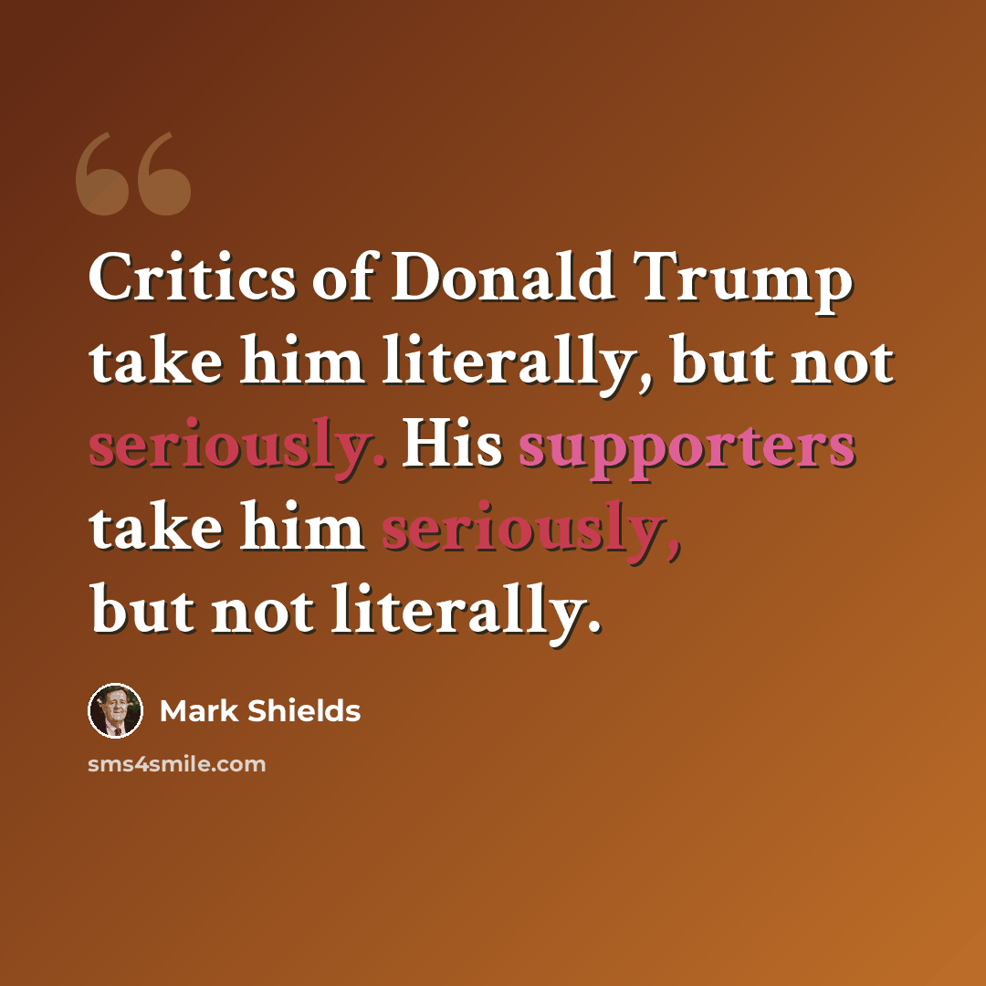 “Critics of Donald Trump take him literally, but not seriously. His supporters take him seriously, but not literally.” quote by Mark Shields