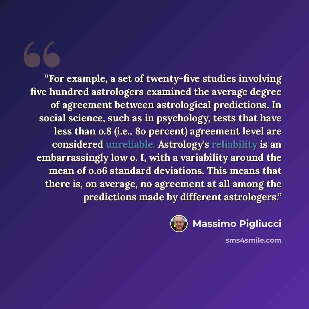 “For example, a set of twenty-five studies involving five hundred astrologers examined the average degree of agreement between astrological predictions. In social science, such as in psychology, tests that have less than o.8 (i.e., 8o percent) agreement level are considered unreliable. Astrology's…” quote by Massimo Pigliucci