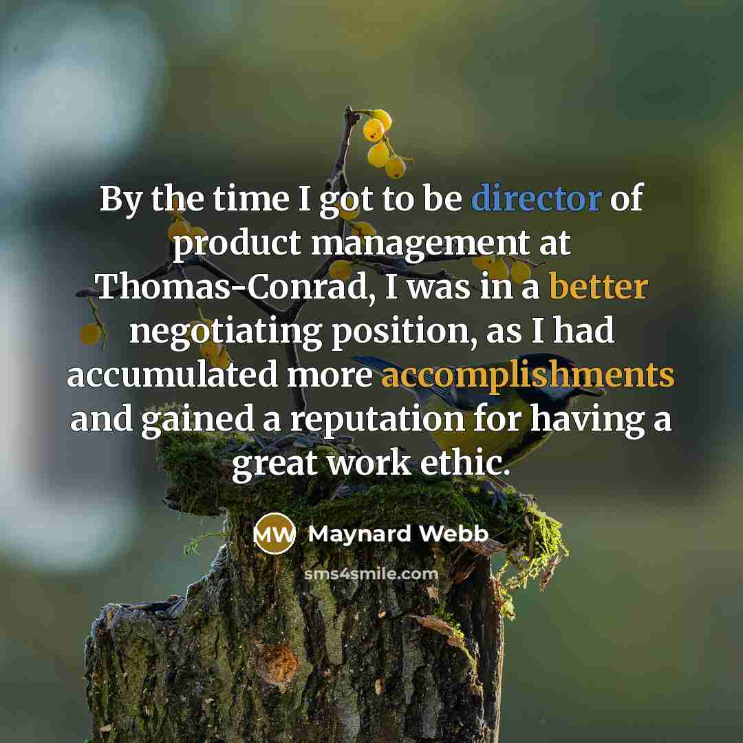 “By the time I got to be director of product management at Thomas-Conrad, I was in a better negotiating position, as I had accumulated more accomplishments and gained a reputation for having a great work ethic.” quote by Maynard Webb