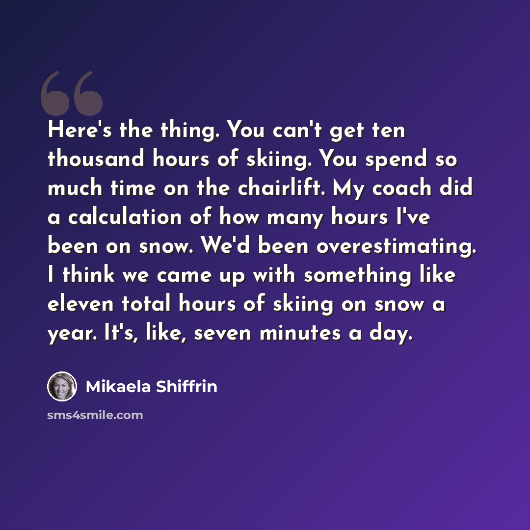 “Here's the thing. You can't get ten thousand hours of skiing. You spend so much time on the chairlift. My coach did a calculation of how many hours I've been on snow. We'd been overestimating. I think we came up with something like eleven total hours of skiing on snow a year. It's, like, seven…” quote by Mikaela Shiffrin