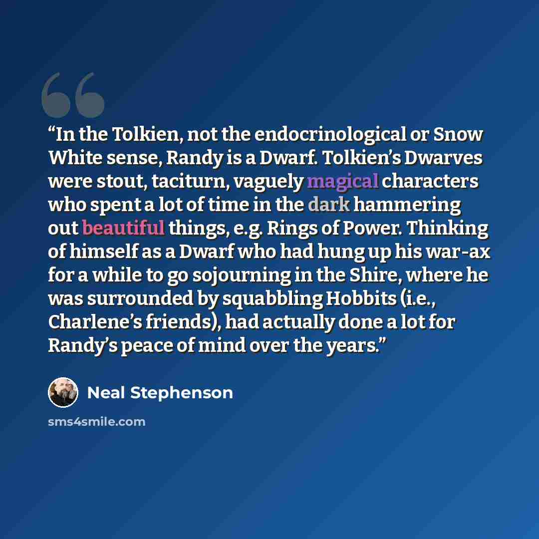 “In the Tolkien, not the endocrinological or Snow White sense, Randy is a Dwarf. Tolkien’s Dwarves were stout, taciturn, vaguely magical characters who spent a lot of time in the dark hammering out beautiful things, e.g. Rings of Power. Thinking of himself as a Dwarf who had hung up his war-ax for…” quote by Neal Stephenson