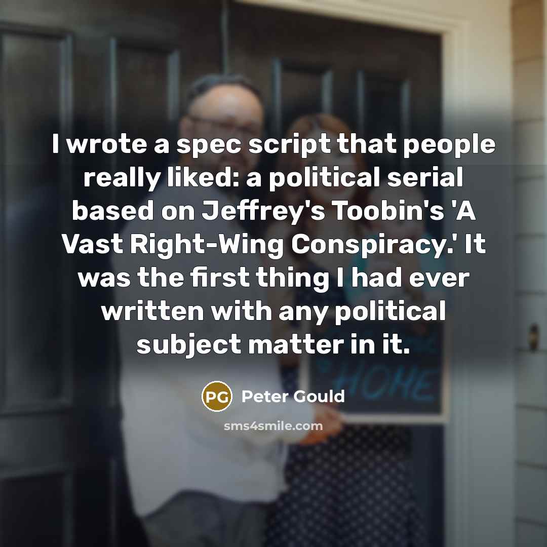 “I wrote a spec script that people really liked: a political serial based on Jeffrey's Toobin's 'A Vast Right-Wing Conspiracy.' It was the first thing I had ever written with any political subject matter in it.” quote by Peter Gould