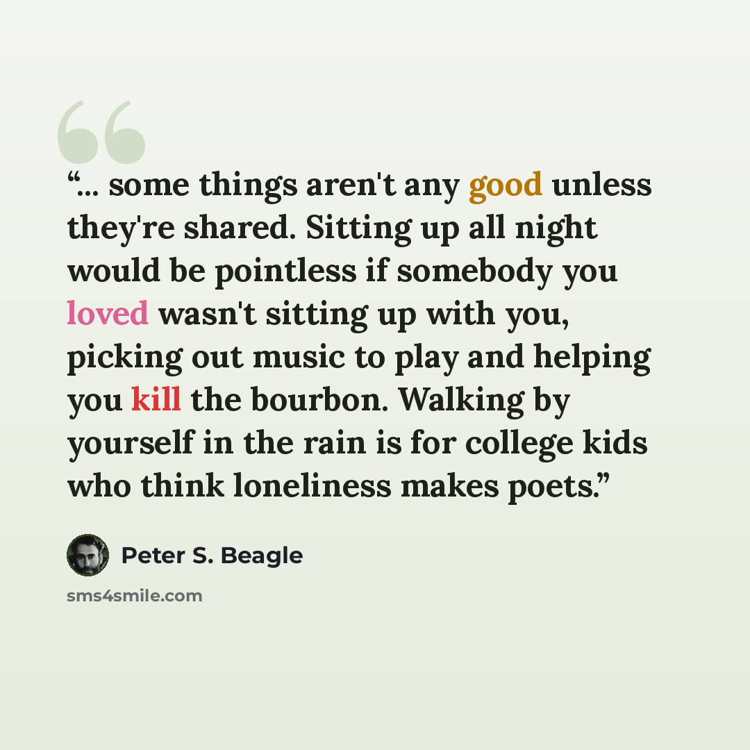 “... some things aren't any good unless they're shared. Sitting up all night would be pointless if somebody you loved wasn't sitting up with you, picking out music to play and helping you kill the bourbon. Walking by yourself in the rain is for college kids who think loneliness makes poets.” quote by Peter S. Beagle