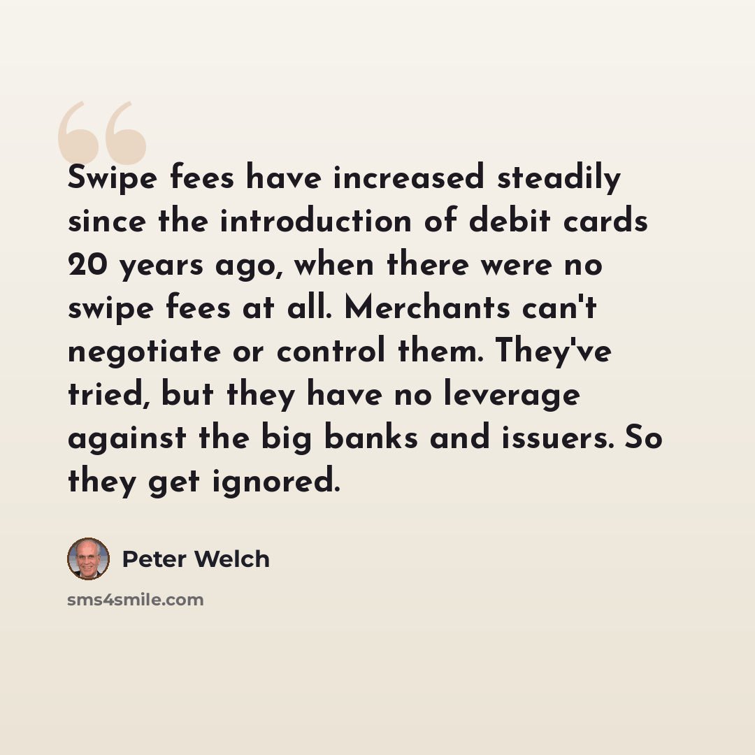 “Swipe fees have increased steadily since the introduction of debit cards 20 years ago, when there were no swipe fees at all. Merchants can't negotiate or control them. They've tried, but they have no leverage against the big banks and issuers. So they get ignored.” quote by Peter Welch