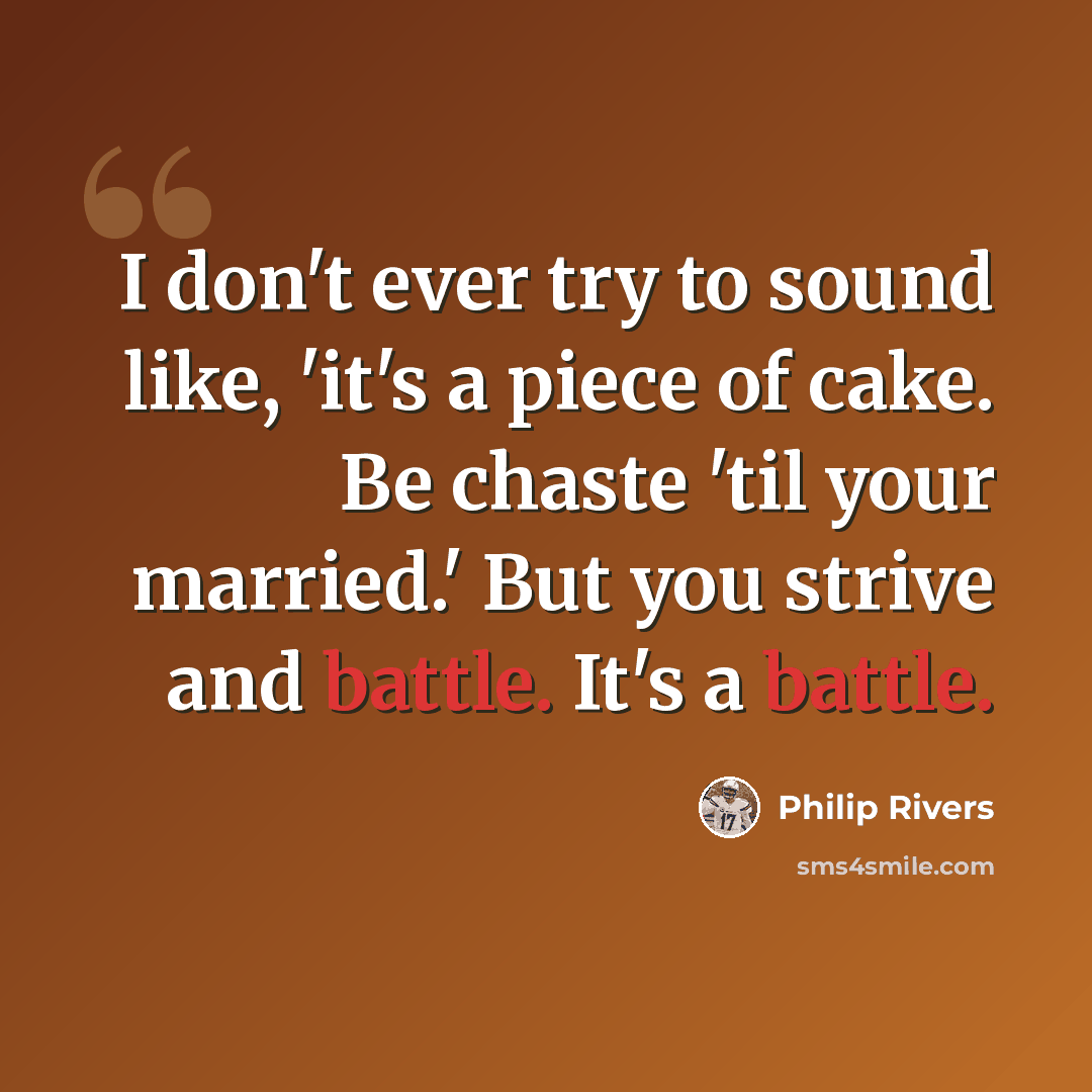 “I don't ever try to sound like, 'it's a piece of cake. Be chaste 'til your married.' But you strive and battle. It's a battle.” quote by Philip Rivers