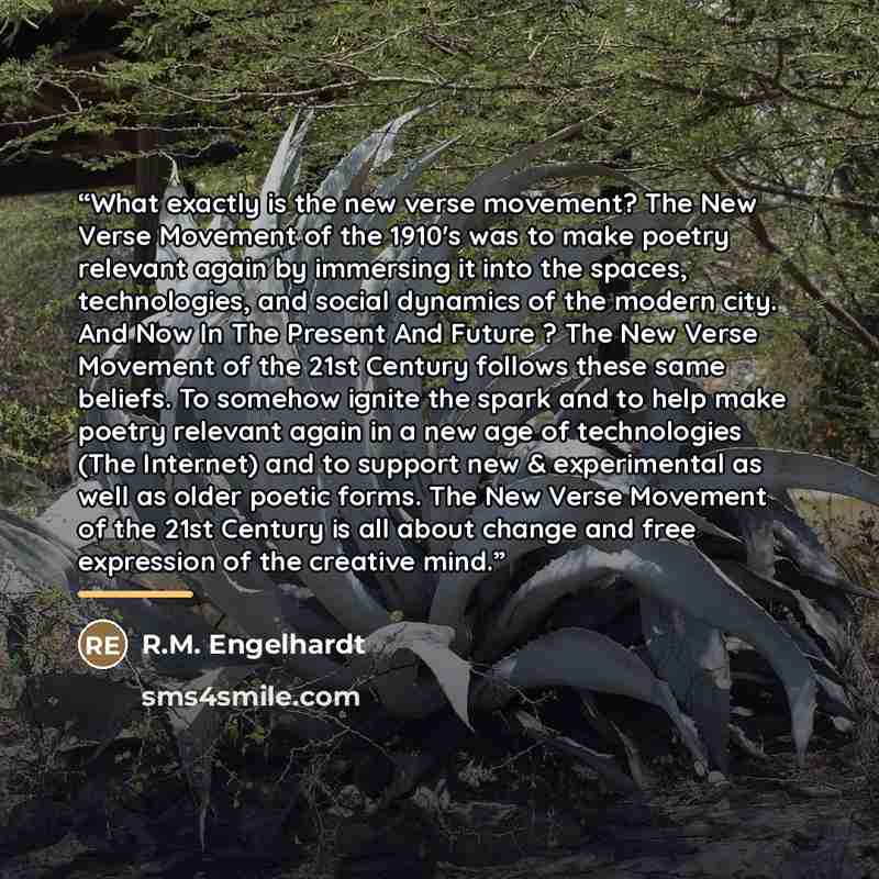 “What exactly is the new verse movement? The New Verse Movement of the 1910's was to make poetry relevant again by immersing it into the spaces, technologies, and social dynamics of the modern city. And Now In The Present And Future ? The New Verse Movement of the 21st Century follows these same…” quote by R.M. Engelhardt