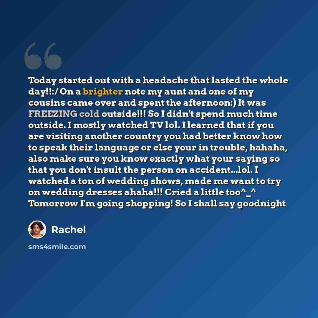 “Today started out with a headache that lasted the whole day!!:/ On a brighter note my aunt and one of my cousins came over and spent the afternoon:) It was FREEZING cold outside!!! So I didn't spend much time outside. I mostly watched TV lol. I learned that if you are visiting another country you…” quote by Rachel