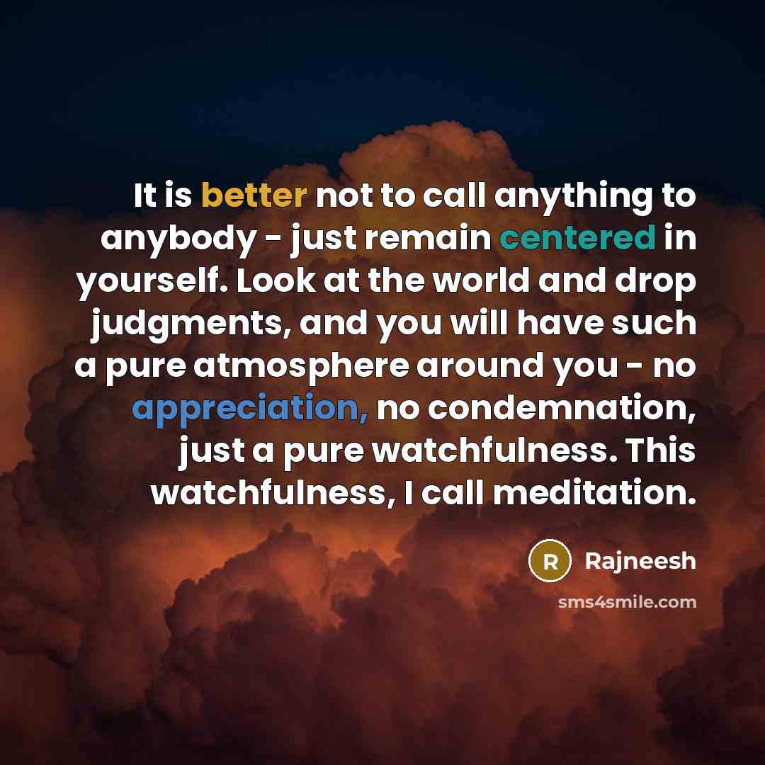 “It is better not to call anything to anybody - just remain centered in yourself. Look at the world and drop judgments, and you will have such a pure atmosphere around you - no appreciation, no condemnation, just a pure watchfulness. This watchfulness, I call meditation.” quote by Rajneesh