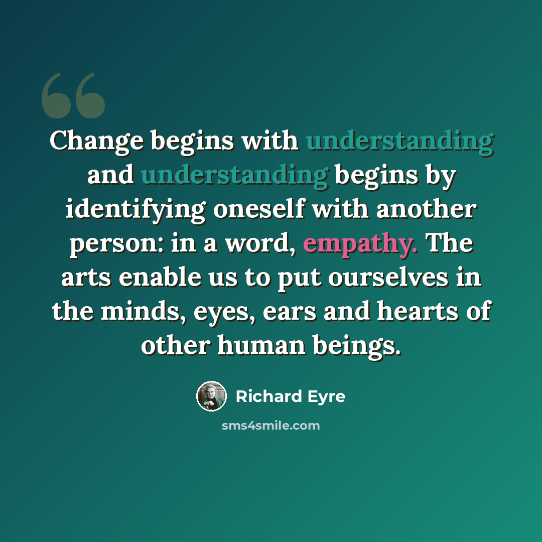 “Change begins with understanding and understanding begins by identifying oneself with another person: in a word, empathy. The arts enable us to put ourselves in the minds, eyes, ears and hearts of other human beings.” quote by Richard Eyre