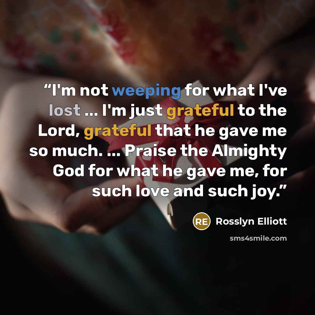 “I'm not weeping for what I've lost ... I'm just grateful to the Lord, grateful that he gave me so much. ... Praise the Almighty God for what he gave me, for such love and such joy.” quote by Rosslyn Elliott