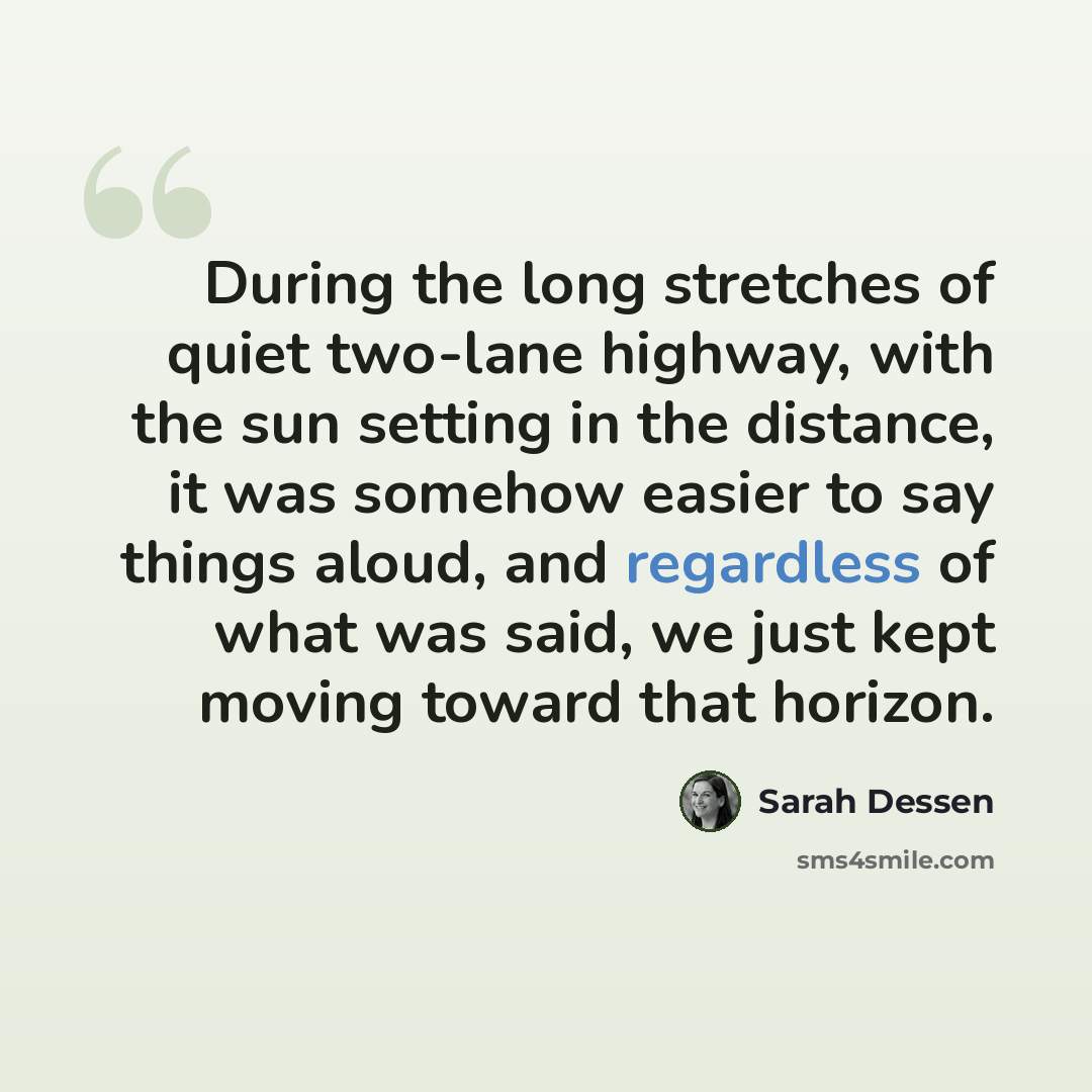 “During the long stretches of quiet two-lane highway, with the sun setting in the distance, it was somehow easier to say things aloud, and regardless of what was said, we just kept moving toward that horizon.” quote by Sarah Dessen
