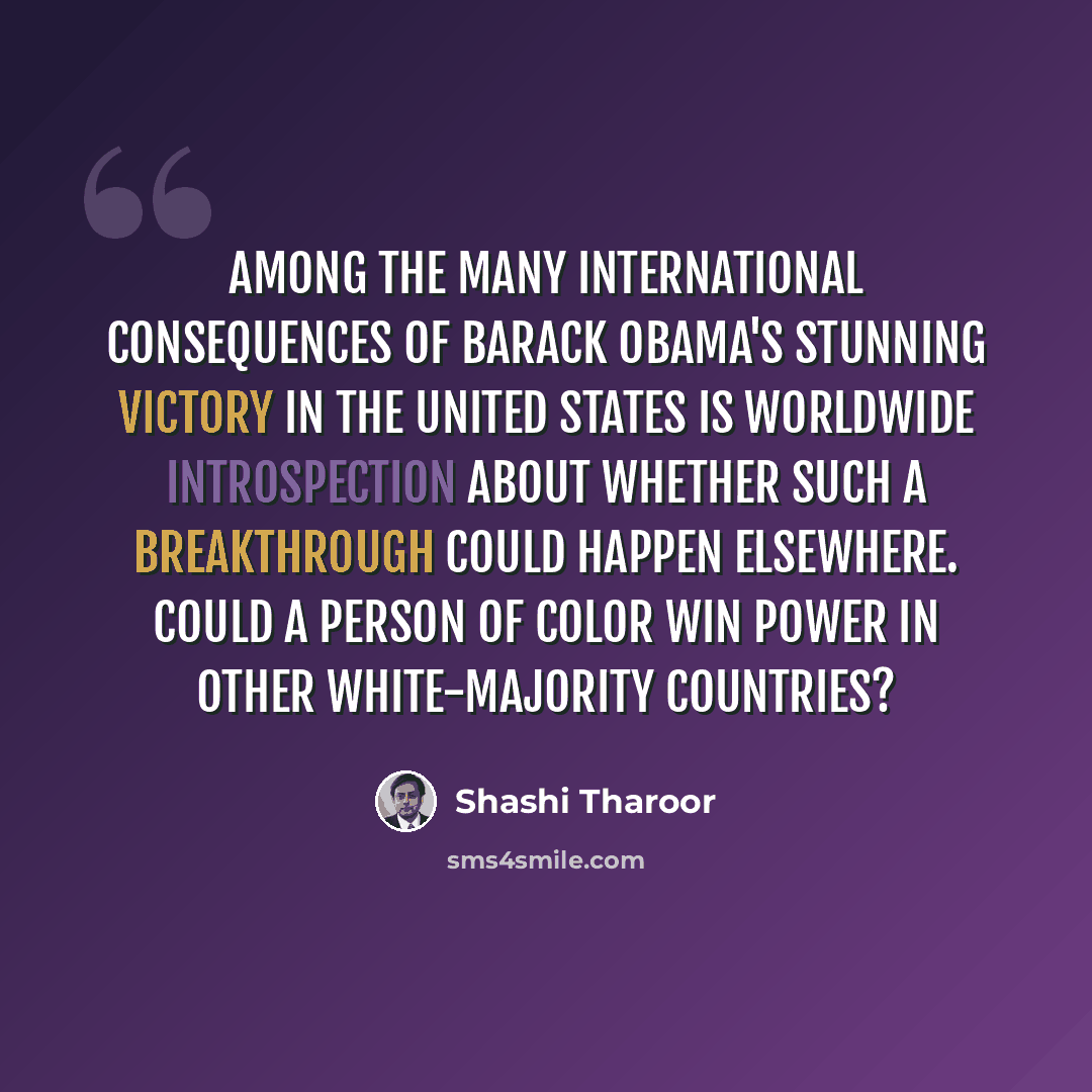 “Among the many international consequences of Barack Obama's stunning victory in the United States is worldwide introspection about whether such a breakthrough could happen elsewhere. Could a person of color win power in other white-majority countries?” quote by Shashi Tharoor