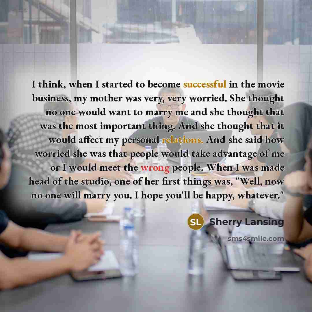 “I think, when I started to become successful in the movie business, my mother was very, very worried. She thought no one would want to marry me and she thought that was the most important thing. And she thought that it would affect my personal relations. And she said how worried she was that…” quote by Sherry Lansing