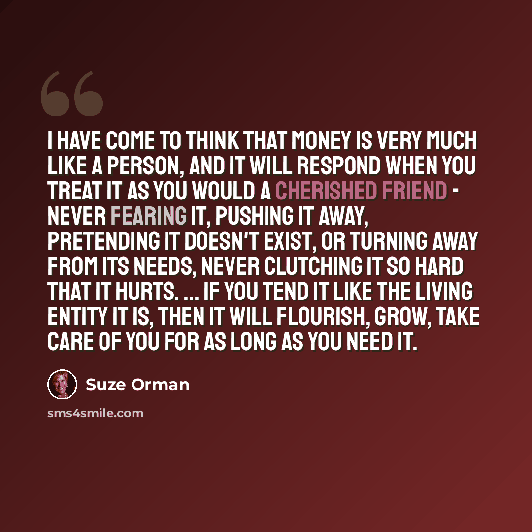 “I have come to think that money is very much like a person, and it will respond when you treat it as you would a cherished friend - never fearing it, pushing it away, pretending it doesn't exist, or turning away from its needs, never clutching it so hard that it hurts. ... if you tend it like the…” quote by Suze Orman