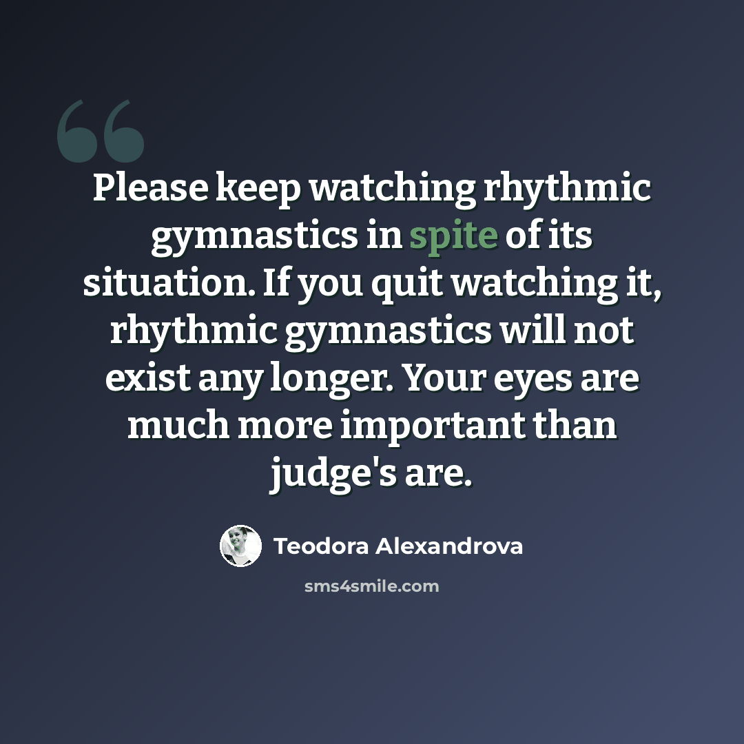 “Please keep watching rhythmic gymnastics in spite of its situation. If you quit watching it, rhythmic gymnastics will not exist any longer. Your eyes are much more important than judge's are.” quote by Teodora Alexandrova