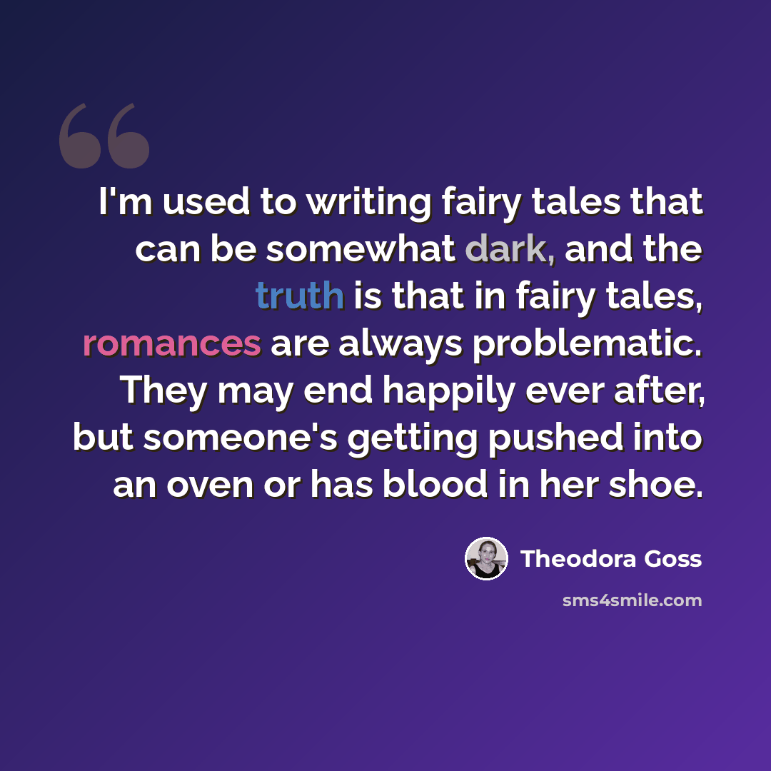 “I'm used to writing fairy tales that can be somewhat dark, and the truth is that in fairy tales, romances are always problematic. They may end happily ever after, but someone's getting pushed into an oven or has blood in her shoe.” quote by Theodora Goss