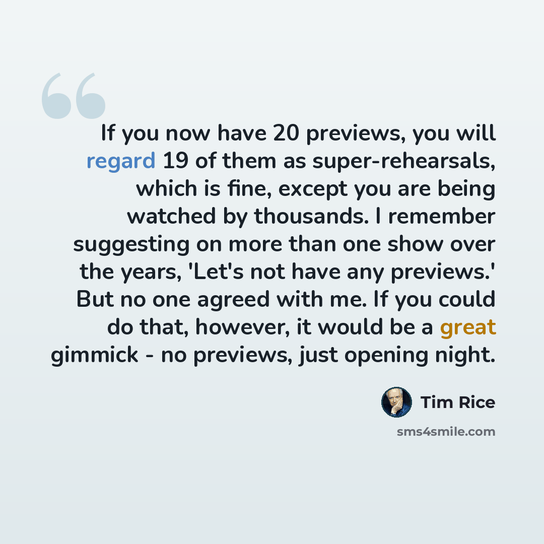 “If you now have 20 previews, you will regard 19 of them as super-rehearsals, which is fine, except you are being watched by thousands. I remember suggesting on more than one show over the years, 'Let's not have any previews.' But no one agreed with me. If you could do that, however, it would be a…” quote by Tim Rice