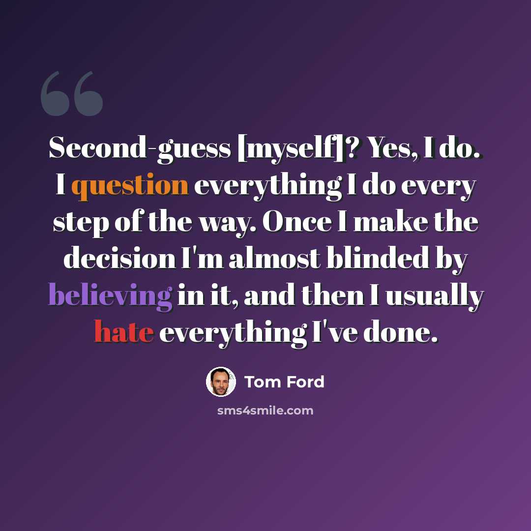 “Second-guess [myself]? Yes, I do. I question everything I do every step of the way. Once I make the decision I'm almost blinded by believing in it, and then I usually hate everything I've done.” quote by Tom Ford