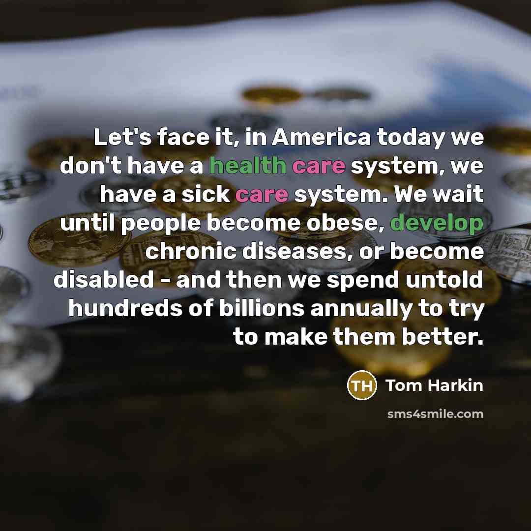 “Let's face it, in America today we don't have a health care system, we have a sick care system. We wait until people become obese, develop chronic diseases, or become disabled - and then we spend untold hundreds of billions annually to try to make them better.” quote by Tom Harkin
