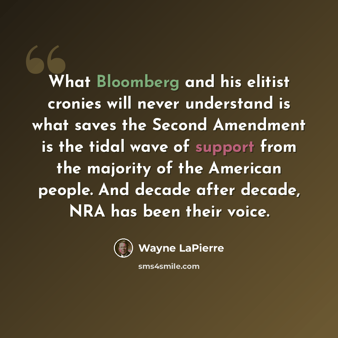 “What Bloomberg and his elitist cronies will never understand is what saves the Second Amendment is the tidal wave of support from the majority of the American people. And decade after decade, NRA has been their voice.” quote by Wayne LaPierre
