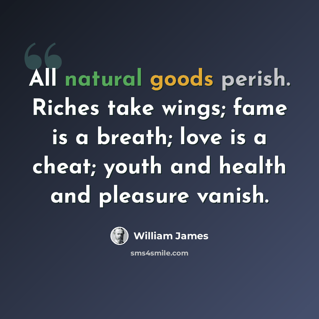 “All natural goods perish. Riches take wings; fame is a breath; love is a cheat; youth and health and pleasure vanish.” quote by William James
