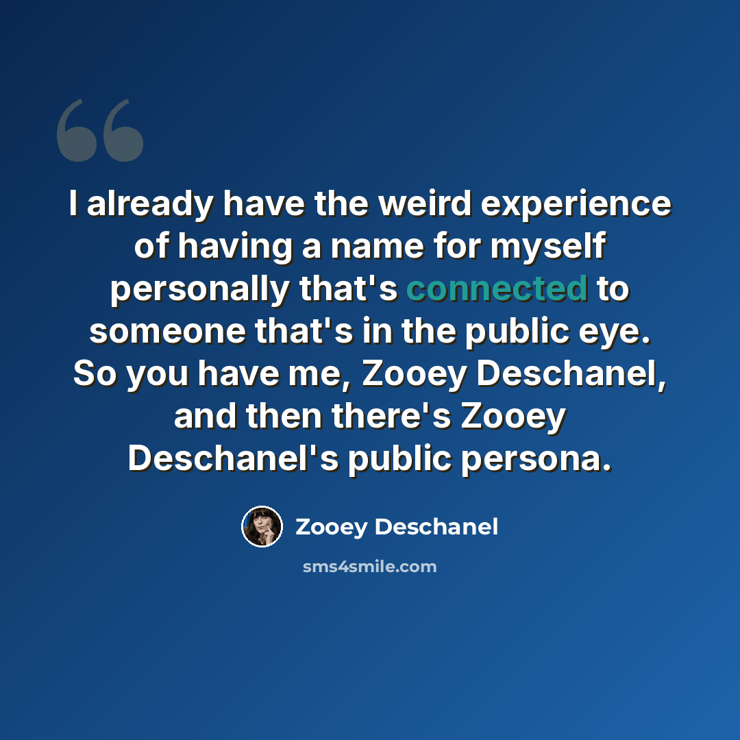 “I already have the weird experience of having a name for myself personally that's connected to someone that's in the public eye. So you have me, Zooey Deschanel, and then there's Zooey Deschanel's public persona.” quote by Zooey Deschanel