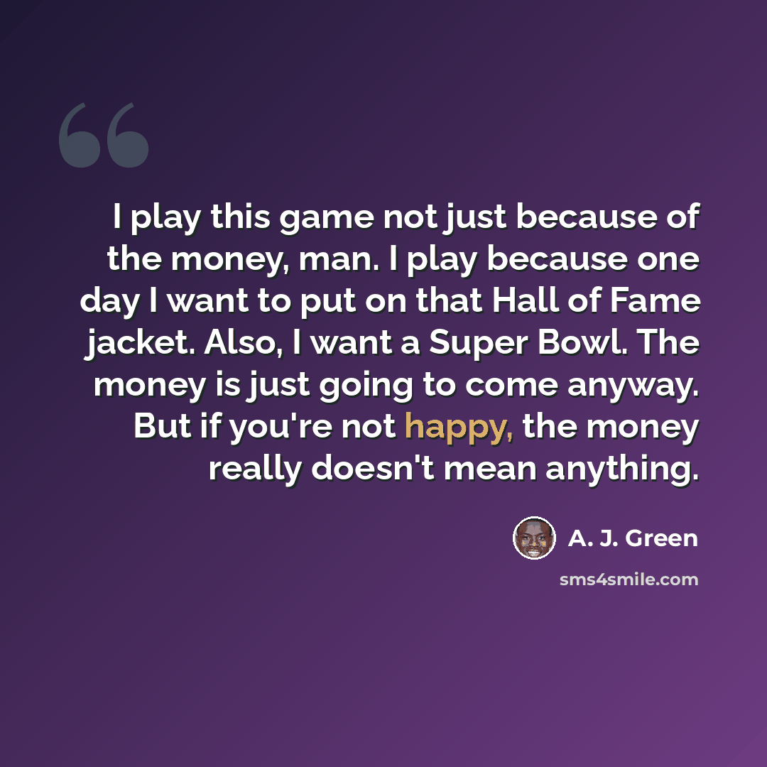 “I play this game not just because of the money, man. I play because one day I want to put on that Hall of Fame jacket. Also, I want a Super Bowl. The money is just going to come anyway. But if you're not happy, the money really doesn't mean anything.” quote by A. J. Green