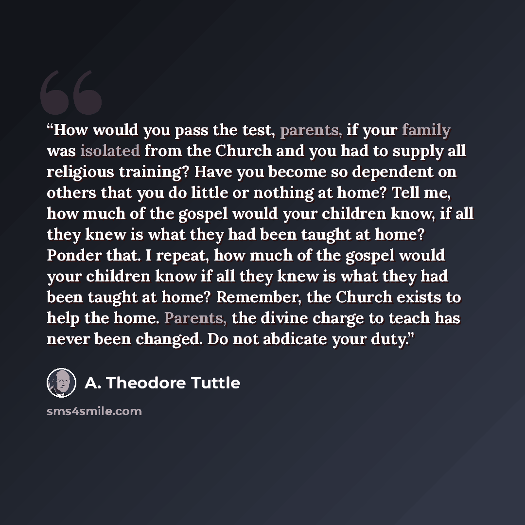 “How would you pass the test, parents, if your family was isolated from the Church and you had to supply all religious training? Have you become so dependent on others that you do little or nothing at home? Tell me, how much of the gospel would your children know, if all they knew is what they had…” quote by A. Theodore Tuttle