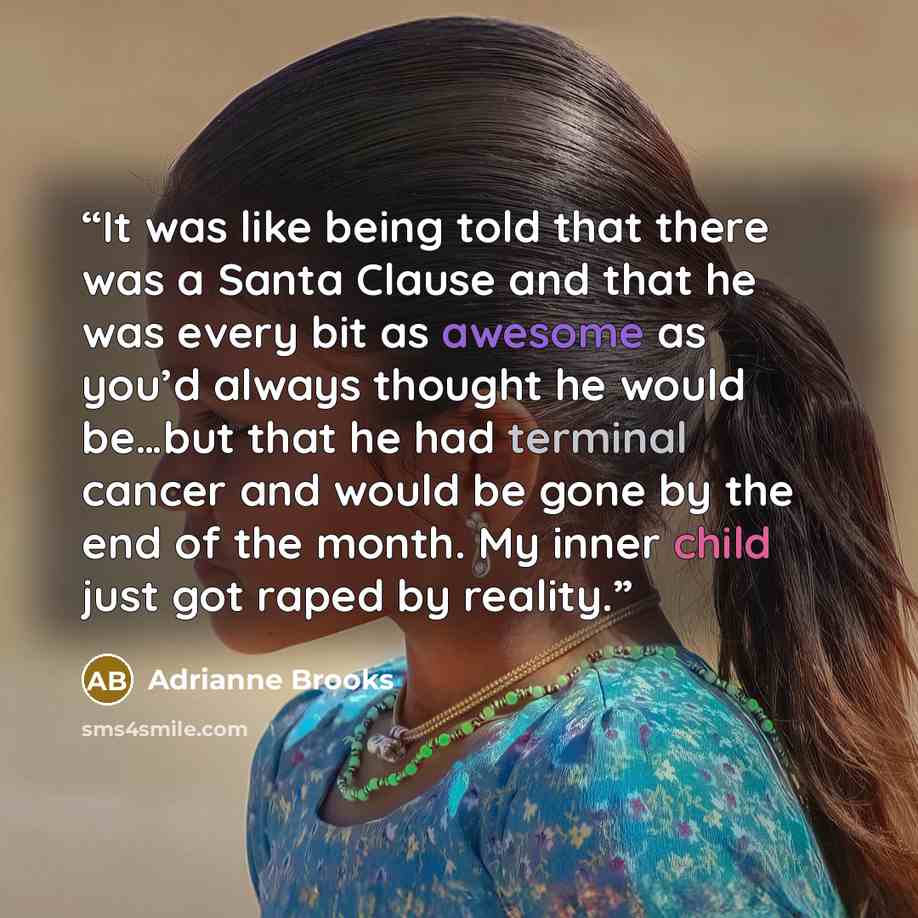 “It was like being told that there was a Santa Clause and that he was every bit as awesome as you’d always thought he would be…but that he had terminal cancer and would be gone by the end of the month. My inner child just got raped by reality.” quote by Adrianne Brooks